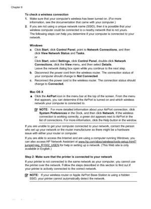 Page 142
To check a wireless connection
1.Make sure that your computer's wireless has been turned on. (For more
information, see the documentation that came with your computer.)
2. If you are not using a unique network name (SSID), then it is possible that your
wireless computer could be connected to a nearby network that is not yours.
The following steps can help you determine if your computer is connected to your
network.
Windows
a. Click  Start, click  Control Panel , point to Network Connections , and...