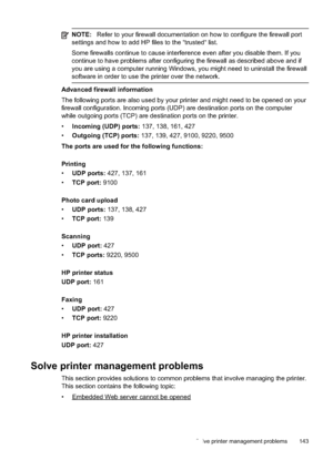 Page 147
NOTE:Refer to your firewall documentation on how to configure the firewall port
settings and how to add HP files to the “trusted“ list.
Some firewalls continue to cause interference even after you disable them. If you
continue to have problems after configuring the firewall as described above and if
you are using a computer running Windows, you might need to uninstall the firewall
software in order to use the printer over the network.
Advanced firewall information
The following ports are also used by...