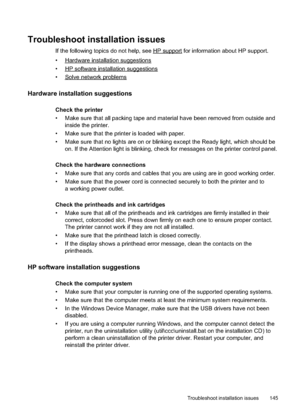 Page 149
Troubleshoot installation issues
If the following topics do not help, see HPsupport for information about HP support.
•
Hardwareinstallationsuggestions
•
HPsoftwareinstallationsuggestions
•
Solvenetworkproblems
Hardware installation suggestions
Check the printer
• Make sure that all packing tape and material have been removed from outside and inside the printer.
• Make sure that the printer is loaded with paper.
• Make sure that no lights are on or blinking except the Ready light, which should be on. If...