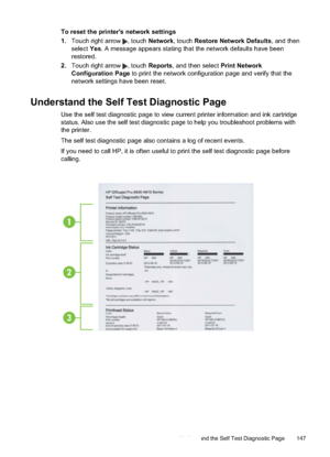 Page 151
To reset the printer's network settings
1.Touch right arrow 
, touch  Network , touch Restore Network Defaults , and then
select  Yes. A message appears stating that the network defaults have been
restored.
2. Touch right arrow 
, touch  Reports , and then select  Print Network
Configuration Page  to print the network configuration page and verify that the
network settings have been reset.
Understand the Self Test Diagnostic Page
Use the self test diagnostic page to view current printer information...