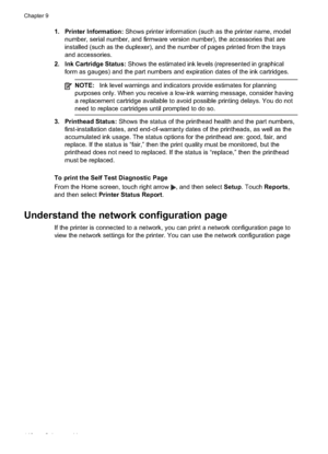 Page 152
1. Printer Information: Shows printer information (such as the printer name, model
number, serial number, and firmware version number), the accessories that are
installed (such as the duplexer), and the number of pages printed from the trays
and accessories.
2. Ink Cartridge Status:  Shows the estimated ink levels (represented in graphical
form as gauges) and the part numbers and expiration dates of the ink cartridges.
NOTE: Ink level warnings and indicators provide estimates for planning
purposes only....