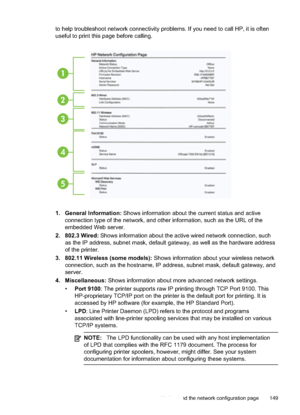 Page 153
to help troubleshoot network connectivity problems. If you need to call HP, it is often
useful to print this page before calling.
1
2
3
4
5
1. General Information: Shows information about the current status and active
connection type of the network, and other information, such as the URL of the
embedded Web server.
2. 802.3 Wired:  Shows information about the active wired network connection, such
as the IP address, subnet mask, default gateway, as well as the hardware address
of the printer.
3. 802.11...