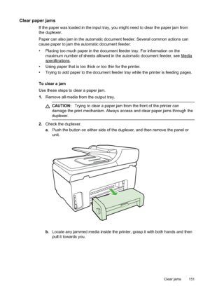 Page 155
Clear paper jams
If the paper was loaded in the input tray, you might need to clear the paper jam from
the duplexer.
Paper can also jam in the automatic document feeder. Several common actions can
cause paper to jam the automatic document feeder:
• Placing too much paper in the document feeder tray. For information on themaximum number of sheets allowed in the automatic document feeder, see 
Media
specifications.
• Using paper that is too thick or too thin for the printer.
• Trying to add paper to the...