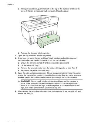 Page 156
c. If the jam is not there, push the latch on the top of the duplexer and lower its
cover. If the jam is inside, carefully remove it. Close the cover.
d. Reinsert the duplexer into the printer.
3. Open the top cover and remove any debris.
4. If you have not found the jam and have Tray 2 installed, pull out the tray and
remove the jammed media, if possible. If not, do the following:
a. Ensure the printer is turned off and disconnect the power cord.
b . Lift the printer off Tray 2.
c . Remove the jammed...