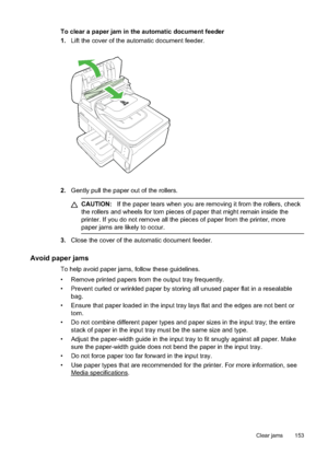 Page 157
To clear a paper jam in the automatic document feeder
1.Lift the cover of the automatic document feeder.
2.Gently pull the paper out of the rollers.
CAUTION: If the paper tears when you are removing it from the rollers, check
the rollers and wheels for torn pieces of paper that might remain inside the
printer. If you do not remove all the pieces of paper from the printer, more
paper jams are likely to occur.
3. Close the cover of the automatic document feeder.
Avoid paper jams
To help avoid paper jams,...