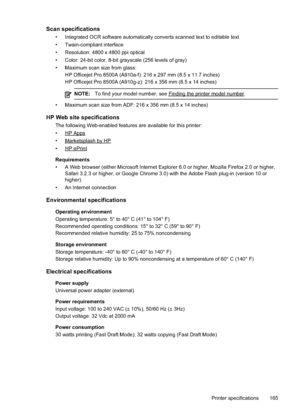 Page 169
Scan specifications
• Integrated OCR software automatically converts scanned text to editable \
text
• Twain-compliant interface
• Resolution: 4800 x 4800 ppi optical
• Color: 24-bit color, 8-bit grayscale (256 levels of gray)
• Maximum scan size from glass:HP Officejet Pro 8500A (A910a-f): 216 x 297 mm (8.5 x 11.7 inches)
HP Officejet Pro 8500A (A910g-z): 216 x 356 mm (8.5 x 14 inches)
NOTE: To find your model number, see Findingtheprintermodelnumber.
• Maximum scan size from ADF: 216 x 356 mm (8.5 x...