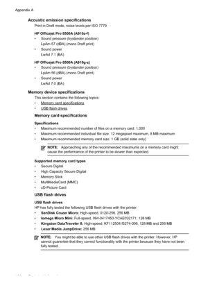 Page 170
Acoustic emission specifications
Print in Draft mode, noise levels per ISO 7779
HP Officejet Pro 8500A (A910a-f)
• Sound pressure (bystander position)LpAm 57 (dBA) (mono Draft print)
• Sound power
LwAd 7.1 (BA)
HP Officejet Pro 8500A (A910g-z)
• Sound pressure (bystander position) LpAm 56 (dBA) (mono Draft print)
• Sound power LwAd 7.0 (BA)
Memory device specifications
This section contains the following topics:
•
Memorycardspecifications
•
USBflashdrives
Memory card specifications
Specifications
•...