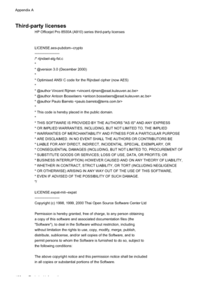 Page 184
Third-party licenses
HP Officejet Pro 8500A (A910) series third-party licenses
LICENSE.aes-pubdom--crypto 
---------------------
/* rijndael- alg-fst.c 
*
* @version 3.0 (December 2000) 
*
* Optimised ANSI C code for the Rijndael cipher (now AES )
*
* @author Vincent Rijmen 
* @author Antoon Bosselaers  
* @author Paulo Barreto  
*
* This code is hereby placed in the public domain .
*
* THIS SOFTWARE IS PROVIDED BY THE AUTHORS ''AS IS'' AND ANY EXPRESS
* OR IMPLIED WARRANTIES, INCLUDING,...