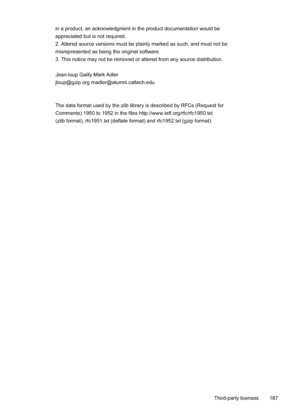 Page 191
in a product, an acknowledgment in the product documentation would be 
appreciated but is not required. 
2. Altered source versions must be plainly marked as such, and must not be 
misrepresented as being the original software. 
3. This notice may not be removed or altered from any source distributio\
n.
Jean-loup Gailly Mark Adler
jloup@gzip.org madler@alumni.caltech.edu 
The data format used by the zlib library is described by RFCs (Request for
Comments) 1950 to 1952 in the files...