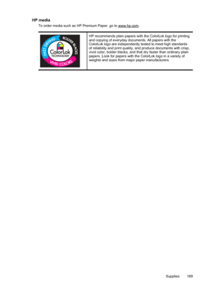 Page 193
HP media
To order media such as HP Premium Paper, go to www.hp.com.
HP recommends plain papers with the ColorLok logo for printing
and copying of everyday documents. All papers with the
ColorLok logo are independently tested to meet high standards
of reliability and print quality, and produce documents with crisp,
vivid color, bolder blacks, and that dry faster than ordinary plain
papers. Look for papers with the ColorLok logo in a variety of
weights and sizes from major paper manufacturers.
Supplies 189
 