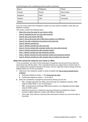 Page 195
MexicoPhilippinesPoland
PortugalRussiaSaudi Arabia
SingaporeSpainTaiwan
ThailandUSAVenezuela
Vietnam
If you are unsure which kind of telephone system you have (serial or parallel), check with your
telephone company.
This section contains the following topics:
•
Selectthecorrectfaxsetupforyourhomeoroffice
•
CaseA:Separatefaxline(novoicecallsreceived)
•
CaseB:SetuptheprinterwithDSL
•
CaseC:Setuptheprinterwitha PBXphonesystemoranISDNline
•
CaseD:Faxwitha distinctiveringserviceonthesameline
•...