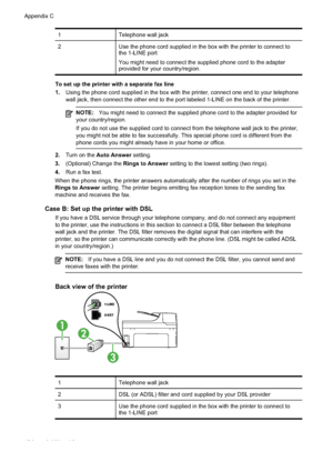 Page 198
1Telephone wall jack
2Use the phone cord supplied in the box with the printer to connect to
the 1-LINE port
You might need to connect the supplied phone cord to the adapter
provided for your country/region.
To set up the printer with a separate fax line
1.Using the phone cord supplied in the box with the printer, connect one end to your telephone
wall jack, then connect the other end to the port labeled 1-LINE on the \
back of the printer.
NOTE: You might need to connect the supplied phone cord to the...