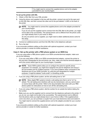 Page 199
You might need to connect the supplied phone cord to the adapter
provided for your country/region.
To set up the printer with DSL
1.Obtain a DSL filter from your DSL provider.
2. Using the phone cord supplied in the box with the printer, connect one end to the open port
on the DSL filter, and then connect the other end to the port labeled 1-LINE on the back of
the printer.
NOTE: You might need to connect the supplied phone cord to the adapter provide\
d for
your country/region.
If you do not use the...