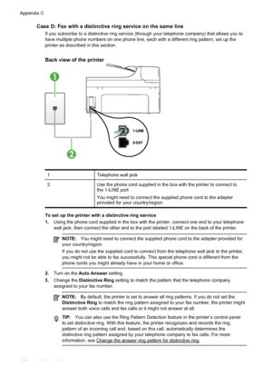 Page 200
Case D: Fax with a distinctive ring service on the same line
If you subscribe to a distinctive ring service (through your telephone company) that allows you to
have multiple phone numbers on one phone line, each with a different ring pattern, set up the
printer as described in this section.
Back view of the printer
1
2
1Telephone wall jack
2Use the phone cord supplied in the box with the printer to connect to
the 1-LINE port
You might need to connect the supplied phone cord to the adapter
provided for...