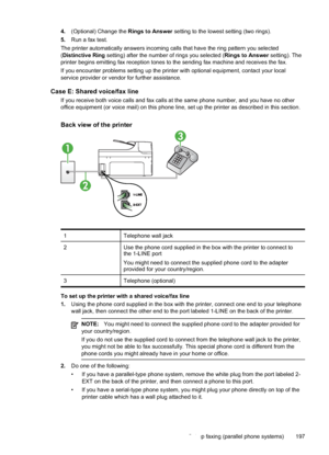 Page 201
4.(Optional) Change the  Rings to Answer setting to the lowest setting (two rings).
5. Run a fax test.
The printer automatically answers incoming calls that have the ring pattern you selected
( Distinctive Ring  setting) after the number of rings you selected ( Rings to Answer setting). The
printer begins emitting fax reception tones to the sending fax machine and receives the fax.
If you encounter problems setting up the printer with optional equipment, contact your local
service provider or vendor for...