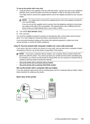 Page 203
To set up the printer with voice mail
1.Using the phone cord supplied in the box with the printer, connect one end to your telephone
wall jack, then connect the other end to the port labeled 1-LINE on the back of the prin\
ter.
You might need to connect the supplied phone cord to the adapter provide\
d for your country/
region.
NOTE: You might need to connect the supplied phone cord to the adapter provide\
d for
your country/region.
If you do not use the supplied cord to connect from the telephone wall...