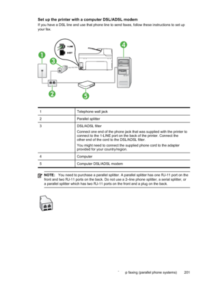 Page 205
Set up the printer with a computer DSL/ADSL modem
If you have a DSL line and use that phone line to send faxes, follow these instructions to set up
your fax.
1
3
25
4
1Telephone wall jack
2Parallel splitter
3DSL/ADSL filter
Connect one end of the phone jack that was supplied with the printer to
connect to the 1-LINE port on the back of the printer. Connect the
other end of the cord to the DSL/ADSL filter.
You might need to connect the supplied phone cord to the adapter
provided for your country/region....