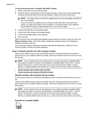 Page 206
To set up the printer with a computer DSL/ADSL modem
1.Obtain a DSL filter from your DSL provider.
2. Using the phone cord provided in the box with the printer, connect one end to the DSL filter,
and then connect the other end to the port labeled 1-LINE on the back of the printer.
NOTE: You might need to connect the supplied phone cord to the adapter provided for
your country/region.
If you do not use the supplied cord to connect from the DSL filter to the back of the
printer, you might not be able to...