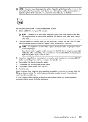 Page 209
NOTE:You need to purchase a parallel splitter. A parallel splitter has one RJ-11 port on the
front and two RJ-11 ports on the back. Do not use a 2–line phone splitter, a serial splitter, or
a parallel splitter which has two RJ-11 ports on the front and a plug on the back.
To set up the printer with a computer DSL/ADSL modem
1. Obtain a DSL filter from your DSL provider.
NOTE: Phones in other parts of the home/office sharing the same phone number with
DSL service need to be connected to additional DSL...