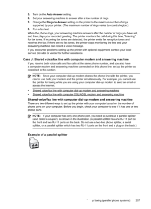 Page 211
5.Turn on the  Auto Answer  setting.
6. Set your answering machine to answer after a low number of rings.
7. Change the  Rings to Answer  setting on the printer to the maximum number of rings
supported by your printer. (The maximum number of rings varies by country/region.)
8. Run a fax test.
When the phone rings, your answering machine answers after the number of rings you have set,
and then plays your recorded greeting. The printer monitors the call during this\
 time, "listening"
for fax...