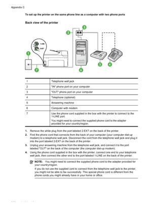 Page 212
To set up the printer on the same phone line as a computer with two phone ports
Back view of the printer
1
7
3
45
2
6
1Telephone wall jack
2"IN" phone port on your computer
3"OUT" phone port on your computer
4Telephone (optional)
5Answering machine
6Computer with modem
7Use the phone cord supplied in the box with the printer to connect to the
1-LINE port.
You might need to connect the supplied phone cord to the adapter
provided for your country/region.
1.Remove the white plug from the...