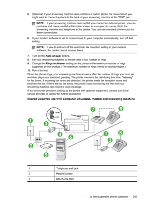 Page 213
5.(Optional) If your answering machine does not have a built-in phone, for convenience you
might want to connect a phone to the back of your answering machine at the "OUT" port.
NOTE: If your answering machine does not let you connect an external phone, you can
purchase and use a parallel splitter (also known as a coupler) to connect both the
answering machine and telephone to the printer. You can use standard phone cords for
these connections.
6. If your modem software is set to receive faxes...