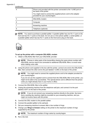 Page 214
4Phone cord provided with the printer connected to the 1-LINE port on
the back of the printer
You might need to connect the supplied phone cord to the adapter
provided for your country/region.
5DSL/ADSL modem
6Computer
7Answering machine
8Telephone (optional)
NOTE:You need to purchase a parallel splitter. A parallel splitter has one RJ-11 port on the
front and two RJ-11 ports on the back. Do not use a 2–line phone spli\
tter, a serial splitter, or
a parallel splitter which has two RJ-11 ports on the...