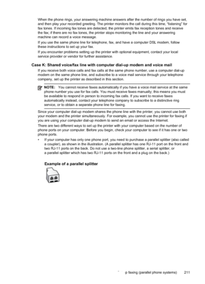 Page 215
When the phone rings, your answering machine answers after the number of rings you have set,
and then play your recorded greeting. The printer monitors the call during this time, “listening” for
fax tones. If incoming fax tones are detected, the printer emits fax reception tones and receive
the fax; if there are no fax tones, the printer stops monitoring the line and your answering
machine can record a voice message.
If you use the same phone line for telephone, fax, and have a computer DSL modem,...