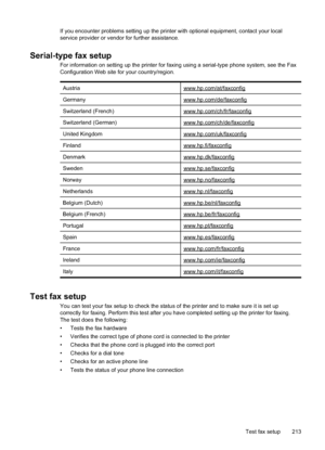 Page 217
If you encounter problems setting up the printer with optional equipment, contact your local
service provider or vendor for further assistance.
Serial-type fax setup
For information on setting up the printer for faxing using a serial-type phone system, see the Fax
Configuration Web site for your country/region.Austria
www.hp.com/at/faxconfig
Germanywww.hp.com/de/faxconfig
Switzerland (French)www.hp.com/ch/fr/faxconfig
Switzerland (German)www.hp.com/ch/de/faxconfig
United Kingdomwww.hp.com/uk/faxconfig...