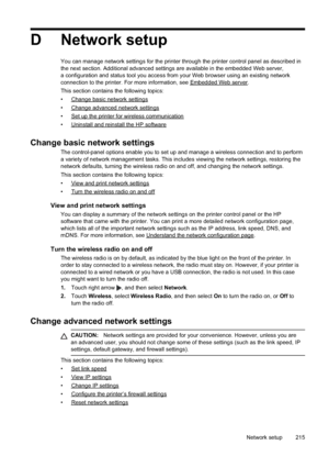 Page 219
D Network setup
You can manage network settings for the printer through the printer control panel as described in
the next section. Additional advanced settings are available in the embedded Web server,
a configuration and status tool you access from your Web browser using an existing network
connection to the printer. For more information, see 
EmbeddedWebserver.
This section contains the following topics:
•
Changebasicnetworksettings
•
Changeadvancednetworksettings
•...