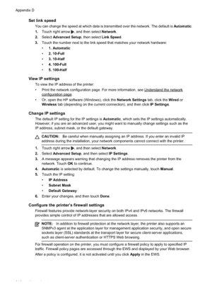 Page 220
Set link speed
You can change the speed at which data is transmitted over the network. The default is Automatic.
1. Touch right arrow 
, and then select  Network.
2. Select Advanced Setup , then select Link Speed.
3. Touch the number next to the link speed that matches your network hardware:
•1. Automatic
• 2. 10-Full
• 3. 10-Half
• 4. 100-Full
• 5. 100-Half
View IP settings
To view the IP address of the printer:
• Print the network configuration page. For more information, see...