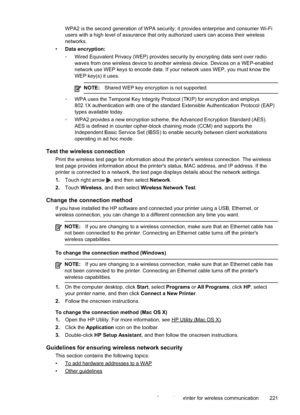 Page 225
WPA2 is the second generation of WPA security; it provides enterprise and consumer Wi-Fi
users with a high level of assurance that only authorized users can acce\
ss their wireless
networks.
• Data encryption:
•Wired Equivalent Privacy (WEP) provides security by encrypting data sent over radio
waves from one wireless device to another wireless device. Devices on a WEP-enabled
network use WEP keys to encode data. If your network uses WEP, you must know the
WEP key(s) it uses.
NOTE: Shared WEP key...