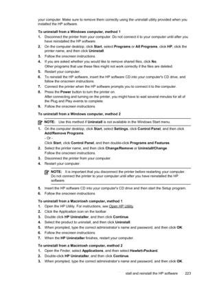 Page 227
your computer. Make sure to remove them correctly using the uninstall utility provided when you
installed the HP software.
To uninstall from a Windows computer, method 1
1.Disconnect the printer from your computer. Do not connect it to your computer until after you
have reinstalled the HP software.
2. On the computer desktop, click  Start, select  Programs  or All Programs , click HP, click the
printer name, and then click  Uninstall.
3. Follow the onscreen instructions.
4. If you are asked whether you...