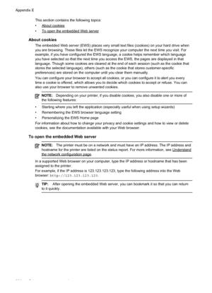 Page 230
This section contains the following topics:
•
Aboutcookies
•
ToopentheembeddedWebserver
About cookies
The embedded Web server (EWS) places very small text files (cookies) on your hard drive when
you are browsing. These files let the EWS recognize your computer the next time you visit. For
example, if you have configured the EWS language, a cookie helps remember which language
you have selected so that the next time you access the EWS, the pages are displayed in that
language. Though some cookies are...