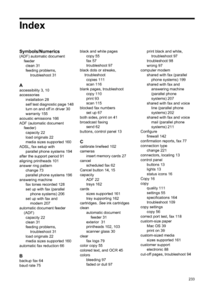 Page 237
Index
Symbols/Numerics
(ADF) automatic documentfeederclean 31
feeding problems, troubleshoot 31
A
accessibility 3, 10
accessories installation 28
self test diagnostic page 148
turn on and off in driver 30
warranty 155
acoustic emissions 166
ADF (automatic document feeder)capacity 22
load originals 22
media sizes supported 160
ADSL, fax setup with parallel phone systems 194
after the support period 91
aligning printheads 101
answer ring pattern change 73
parallel phone systems 196
answering machine fax...