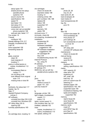 Page 239
setup types 191
shared phone line setup(parallel phone
systems) 197
sound volume 76
specifications 164
speed 75
test failed 116
test setup 213
troubleshoot 116
voice mail, set up (parallel phone systems) 198
wall jack test, failed 117
Fax screen 16
Firewall configure 142
firewall settings 216, 217
firewalls, troubleshoot 92
FoIP 76
fonts supported 158
forwarding faxes 65
G
glass, scanner clean 30
load originals 21
locating 11
grainy or white bands on copies, troubleshoot 112
graphics incompletely filled...