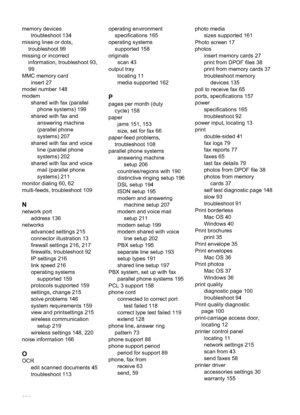 Page 240
memory devicestroubleshoot 134
missing lines or dots, troubleshoot 99
missing or incorrect information, troubleshoot 93,
99
MMC memory card insert 27
model number 148
modem shared with fax (parallel
phone systems) 199
shared with fax and answering machine
(parallel phone
systems) 207
shared with fax and voice line (parallel phone
systems) 202
shared with fax and voice mail (parallel phone
systems) 211
monitor dialing 60, 62
multi-feeds, troubleshoot 109
N
network port address 136
networks advanced...