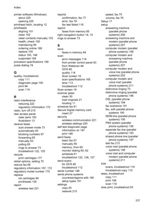 Page 241
printer software (Windows)about 225
opening 225
printhead latch, locating 12
printheads aligning 101
clean 102
clean contacts manually 103
health, check 100
maintaining 99
ordering online 188
replace 105
status 100, 148
supported 158
processor specifications 158
pulse dialing 74
Q
quality, troubleshoot copy 111
diagnostic page 100
print 94
scan 114
R
radio interferencereducing 222
regulatory information 172
radio, turn off 215
rear access panel clear jams 150
illustration 13
receive faxes auto answer...