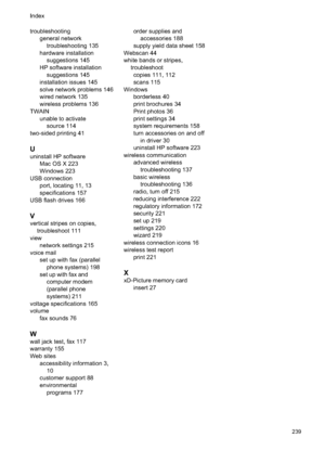 Page 243
troubleshootinggeneral network
troubleshooting 135
hardware installation suggestions 145
HP software installation suggestions 145
installation issues 145
solve network problems 146
wired network 135
wireless problems 136
TWAIN unable to activatesource 114
two-sided printing 41
U
uninstall HP software Mac OS X 223
Windows 223
USB connection port, locating 11, 13
specifications 157
USB flash drives 166
V
vertical stripes on copies, troubleshoot 111
view network settings 215
voice mail set up with fax...