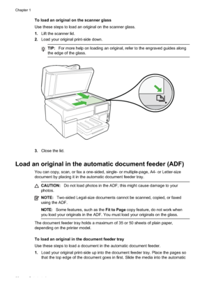 Page 26
To load an original on the scanner glass
Use these steps to load an original on the scanner glass.
1.Lift the scanner lid.
2. Load your original print-side down.
TIP: For more help on loading an original, refer to the engraved guides along
the edge of the glass.
3. Close the lid.
Load an original in the automatic document feeder (ADF)
You can copy, scan, or fax a one-sided, single- or multiple-page, A4- or Letter-size
document by placing it in the automatic document feeder tray.
CAUTION: Do not load...