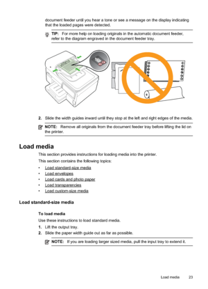 Page 27
document feeder until you hear a tone or see a message on the display indicating
that the loaded pages were detected.
TIP:For more help on loading originals in the automatic document feeder,
refer to the diagram engraved in the document feeder tray.
2. Slide the width guides inward until they stop at the left and right edges of the media.
NOTE: Remove all originals from the document feeder tray before lifting the lid on
the printer.
Load media
This section provides instructions for loading media into...