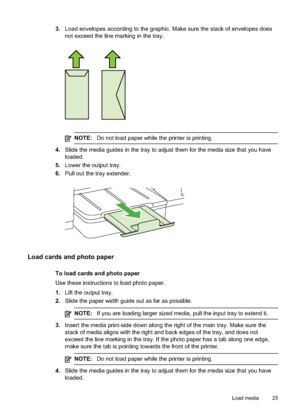 Page 29
3.Load envelopes according to the graphic. Make sure the stack of envelopes does
not exceed the line marking in the tray.
NOTE: Do not load paper while the printer is printing.
4.Slide the media guides in the tray to adjust them for the media size that you have
loaded.
5. Lower the output tray.
6. Pull out the tray extender.
Load cards and photo paper
To load cards and photo paper
Use these instructions to load photo paper.
1.Lift the output tray.
2. Slide the paper width guide out as far as possible....