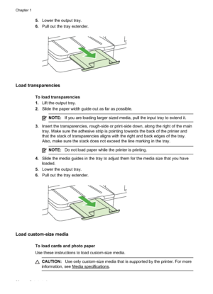 Page 30
5.Lower the output tray.
6. Pull out the tray extender.
Load transparencies
To load transparencies
1.Lift the output tray.
2. Slide the paper width guide out as far as possible.
NOTE: If you are loading larger sized media, pull the input tray to extend it.
3.Insert the transparencies, rough-side or print-side down, along the right of the main
tray. Make sure the adhesive strip is pointing towards the back of the printer and
that the stack of transparencies aligns with the right and back edges of the...