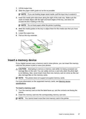 Page 31
1.Lift the output tray.
2. Slide the paper width guide out as far as possible.
NOTE: If you are loading larger sized media, pull the input tray to extend it.
3.Insert the media print-side down along the right of the main tray. Make sure the
stack of media aligns with the right and back edges of the tray, and does not
exceed the line marking in the tray.
NOTE: Do not load paper while the printer is printing.
4.Slide the media guides in the tray to adjust them for the media size that you have
loaded.
5....