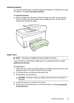 Page 33
Install the duplexer
You can print on both sides of a sheet of paper automatically. For information on using
the duplexer, see 
Printonbothsides(duplexing).
To install the duplexer
x Slide the duplexer into the printer until the unit locks into place. Do not press the
buttons on either side of the duplexer when installing the unit; use them only for
removing the unit from the printer.
Install Tray 2
NOTE: This feature is available with some models of the printer.
Tray 2 can hold up to 250 sheets of...