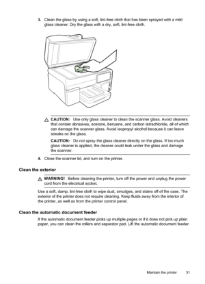 Page 35
3.Clean the glass by using a soft, lint-free cloth that has been sprayed with a mild
glass cleaner. Dry the glass with a dry, soft, lint-free cloth.
CAUTION: Use only glass cleaner to clean the scanner glass. Avoid cleaners
that contain abrasives, acetone, benzene, and carbon tetrachloride, all of which
can damage the scanner glass. Avoid isopropyl alcohol because it can leave
streaks on the glass.
CAUTION: Do not spray the glass cleaner directly on the glass. If too much
glass cleaner is applied, the...