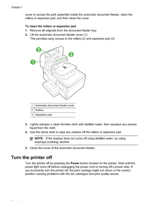 Page 36
cover to access the pick assembly inside the automatic document feeder, clean the
rollers or separator pad, and then close the cover.
To clean the rollers or separator pad
1.Remove all originals from the document feeder tray.
2. Lift the automatic document feeder cover (1).
This provides easy access to the rollers (2) and separator pad (3).
1
2
3
1Automatic document feeder cover
2Rollers
3Separator pad
3.Lightly dampen a clean lint-free cloth with distilled water, then squeeze any excess
liquid from the...