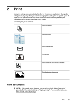 Page 37
2 Print
Most print settings are automatically handled by the software application. Change the
settings manually only when you want to change print quality, print on specific types of
paper, or use special features. For more information about selecting the best print
media for your documents, see 
Selectprintmedia.
Choose a print job to continue:
Printdocuments
Printbrochures
Printonenvelopes
Printphotos
Printonspecialandcustom-sizepaper
Printborderlessdocuments
Print documents
NOTE: With certain types...