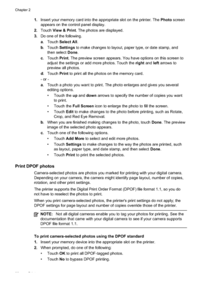 Page 42
1.Insert your memory card into the appropriate slot on the printer. The  Photo screen
appears on the control panel display.
2. Touch View & Print . The photos are displayed.
3. Do one of the following.
a. Touch  Select All .
b . Touch  Settings to make changes to layout, paper type, or date stamp, and
then select  Done.
c . Touch  Print. The preview screen appears. You have options on this screen to
adjust the settings or add more photos. Touch the  right and  left arrows to
preview all photos.
d ....