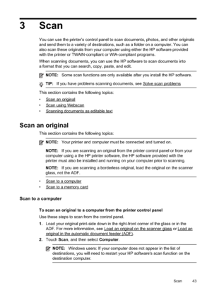 Page 47
3 Scan
You can use the printer’s control panel to scan documents, photos, and other originals
and send them to a variety of destinations, such as a folder on a computer. You can
also scan these originals from your computer using either the HP software provided
with the printer or TWAIN-compliant or WIA-compliant programs.
When scanning documents, you can use the HP software to scan documents into
a format that you can search, copy, paste, and edit.
NOTE:Some scan functions are only available after you...